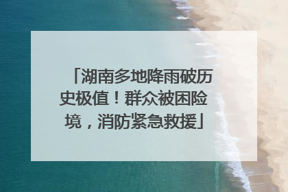 湖南多地降雨破历史极值！群众被困险境，消防紧急救援
