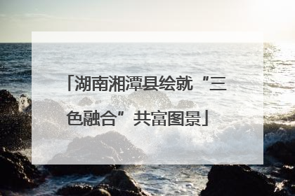 湖南湘潭县绘就“三色融合”共富图景