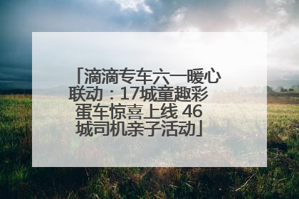 滴滴专车六一暖心联动：17城童趣彩蛋车惊喜上线 46城司机亲子活动