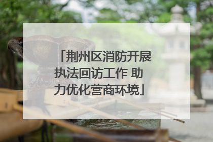 荆州区消防开展执法回访工作 助力优化营商环境