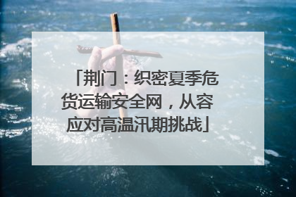 荆门：织密夏季危货运输安全网，从容应对高温汛期挑战