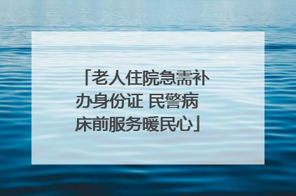 老人住院急需补办身份证 民警病床前服务暖民心