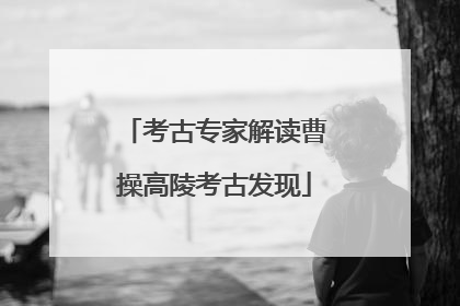 考古专家解读曹操高陵考古发现