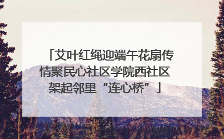 艾叶红绳迎端午花扇传情聚民心社区学院西社区架起邻里“连心桥”