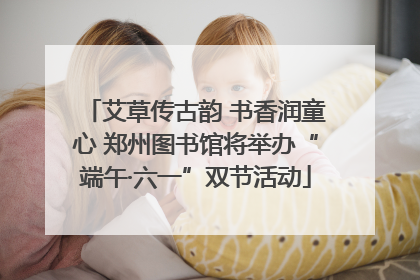 艾草传古韵 书香润童心 郑州图书馆将举办“端午·六一”双节活动