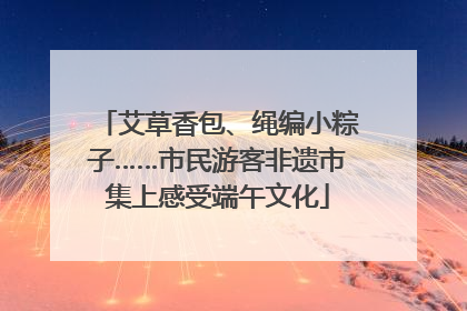 艾草香包、绳编小粽子……市民游客非遗市集上感受端午文化