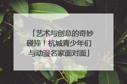 艺术与创意的奇妙碰撞！杭城青少年们与动漫名家面对面