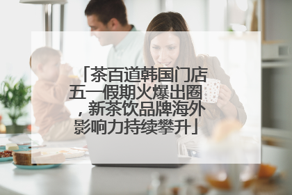 茶百道韩国门店五一假期火爆出圈，新茶饮品牌海外影响力持续攀升