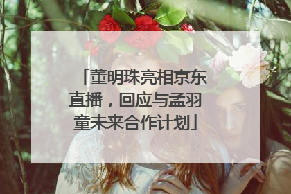 董明珠亮相京东直播，回应与孟羽童未来合作计划
