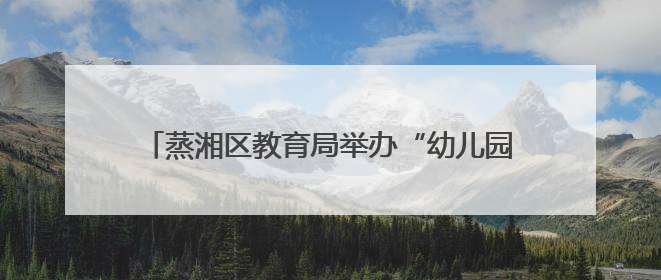 蒸湘区教育局举办“幼儿园教育能手”专业技能竞赛