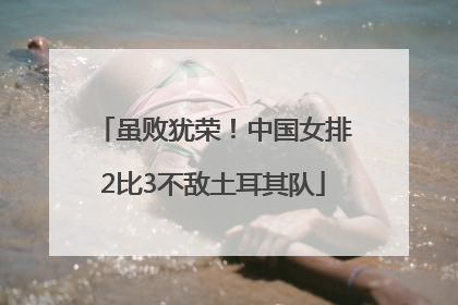 虽败犹荣！中国女排2比3不敌土耳其队