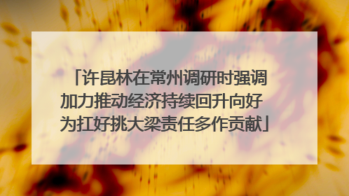 许昆林在常州调研时强调 加力推动经济持续回升向好 为扛好挑大梁责任多作贡献