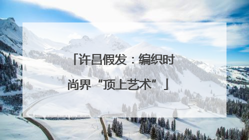 许昌假发：编织时尚界“顶上艺术”
