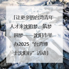 让更多的台湾青年人才来沈追梦、筑梦、圆梦——沈阳市举办2025“台湾博士沈阳行”活动