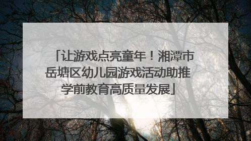 让游戏点亮童年！湘潭市岳塘区幼儿园游戏活动助推学前教育高质量发展