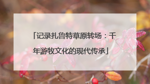 记录扎鲁特草原转场：千年游牧文化的现代传承
