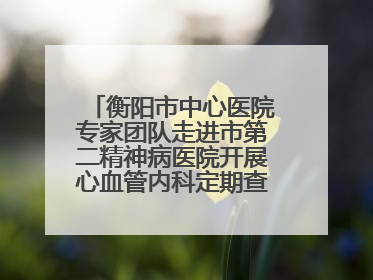 衡阳市中心医院专家团队走进市第二精神病医院开展心血管内科定期查房活动