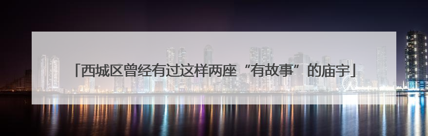 西城区曾经有过这样两座“有故事”的庙宇