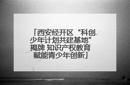 西安经开区“科创少年计划共建基地”揭牌 知识产权教育赋能青少年创新