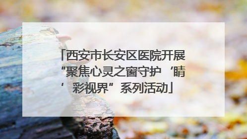 西安市长安区医院开展“聚焦心灵之窗守护‘睛’彩视界”系列活动