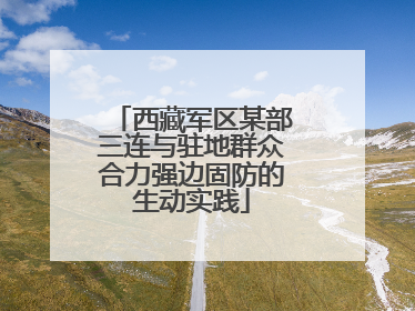 西藏军区某部三连与驻地群众合力强边固防的生动实践