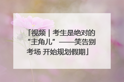 视频｜考生是绝对的“主角儿”——笑告别考场 开始规划假期