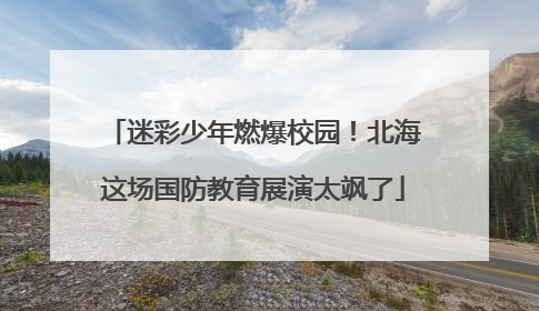迷彩少年燃爆校园！北海这场国防教育展演太飒了