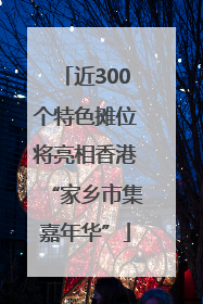 近300个特色摊位将亮相香港“家乡市集嘉年华”