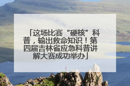 这场比赛“硬核”科普，输出救命知识！第四届吉林省应急科普讲解大赛成功举办