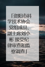 资阳市科学技术协会党组成员、副主席刘小彬 接受纪律审查和监察调查