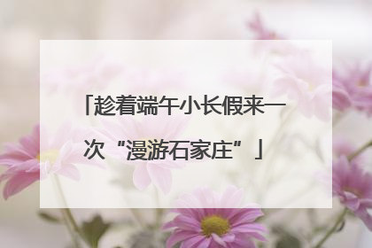 趁着端午小长假来一次“漫游石家庄”