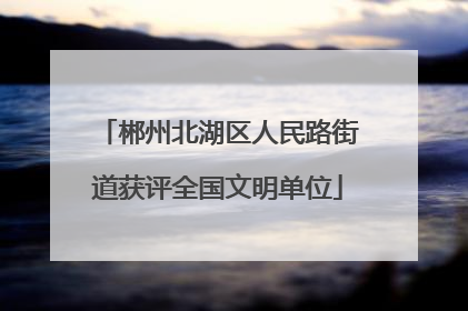 郴州北湖区人民路街道获评全国文明单位