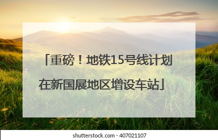 重磅！地铁15号线计划在新国展地区增设车站