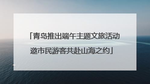 青岛推出端午主题文旅活动 邀市民游客共赴山海之约