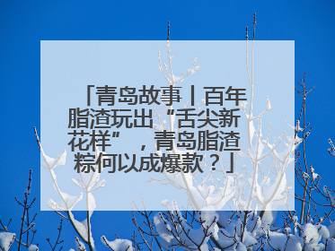 青岛故事丨百年脂渣玩出“舌尖新花样”，青岛脂渣粽何以成爆款？