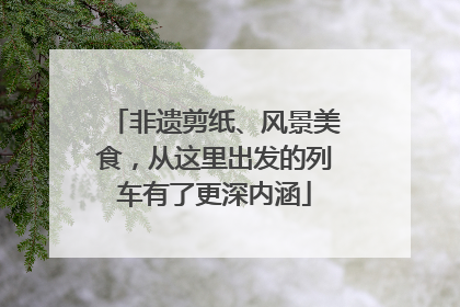 非遗剪纸、风景美食，从这里出发的列车有了更深内涵