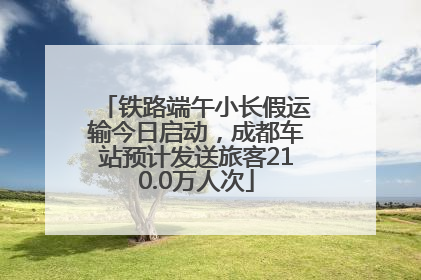 铁路端午小长假运输今日启动，成都车站预计发送旅客210.0万人次
