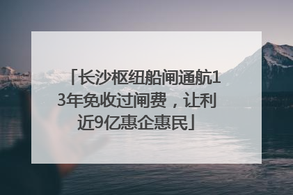 长沙枢纽船闸通航13年免收过闸费，让利近9亿惠企惠民