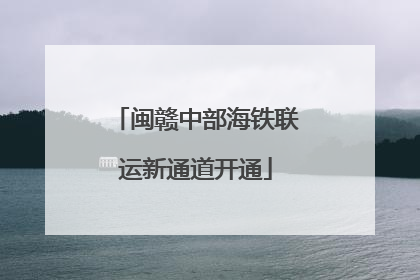 闽赣中部海铁联运新通道开通