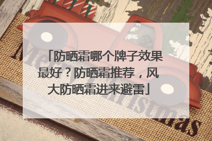 防晒霜哪个牌子效果最好？防晒霜推荐，风大防晒霜进来避雷