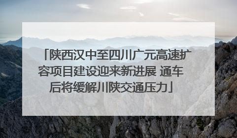 陕西汉中至四川广元高速扩容项目建设迎来新进展 通车后将缓解川陕交通压力