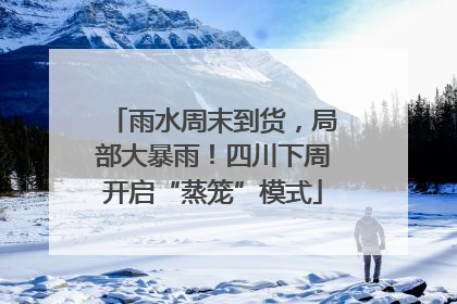 雨水周末到货，局部大暴雨！四川下周开启“蒸笼”模式