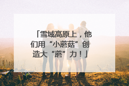 雪域高原上，他们用“小蘑菇”创造大“蘑”力！