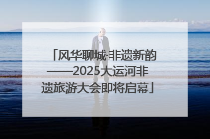 风华聊城·非遗新韵——2025大运河非遗旅游大会即将启幕