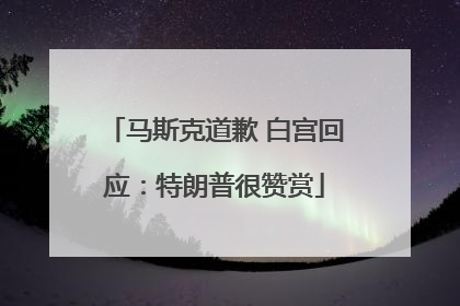 马斯克道歉 白宫回应：特朗普很赞赏