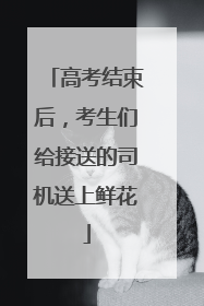 高考结束后，考生们给接送的司机送上鲜花