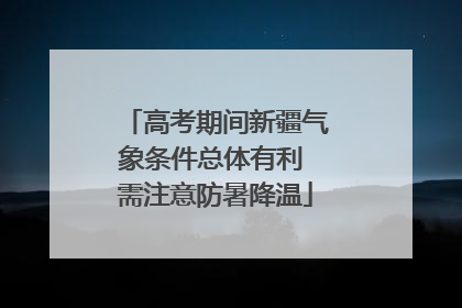 高考期间新疆气象条件总体有利 需注意防暑降温