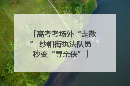 高考考场外“走散” 纱帽街执法队员秒变“寻亲侠”