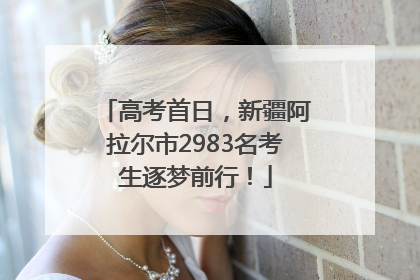 高考首日，新疆阿拉尔市2983名考生逐梦前行！