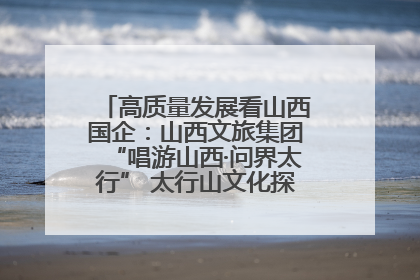 高质量发展看山西国企：山西文旅集团“唱游山西·问界太行” 太行山文化探索之旅燃情启幕